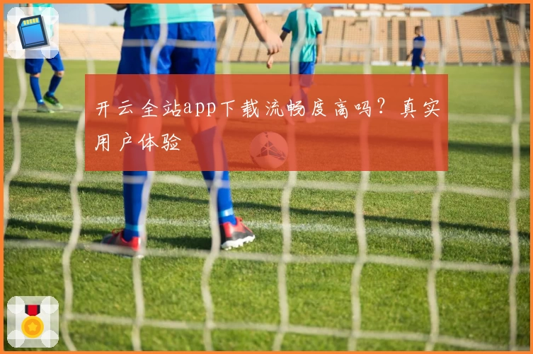 开云全站app下载流畅度高吗？真实用户体验