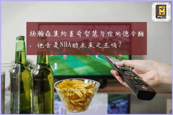 杨瀚森集约基奇智慧与伦纳德冷酷,他会是NBA的未来之王吗?