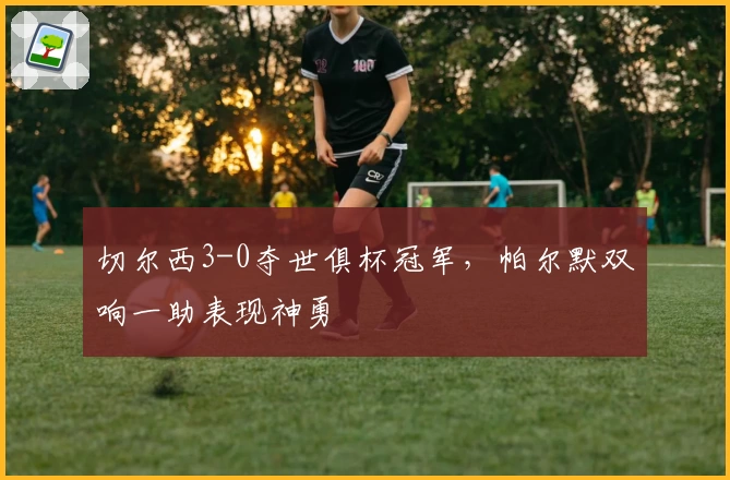 切尔西3-0夺世俱杯冠军，帕尔默双响一助表现神勇