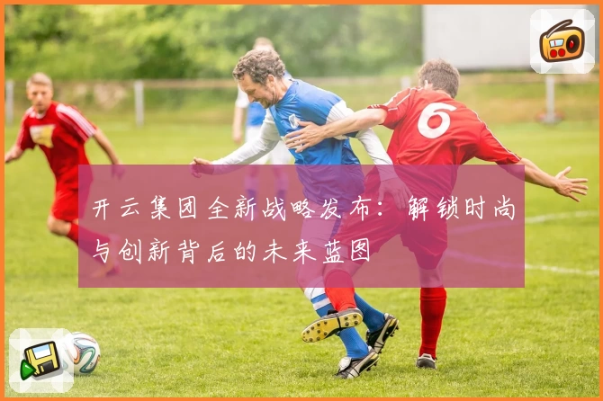 开云集团全新战略发布：解锁时尚与创新背后的未来蓝图