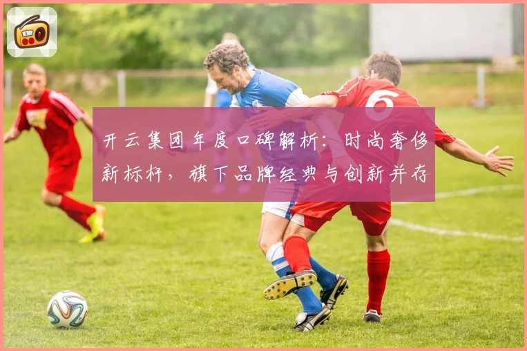 开云集团年度口碑解析：时尚奢侈新标杆，旗下品牌经典与创新并存