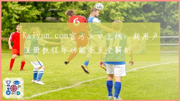 Kaiyun.com官方入口上线，新用户注册教程与功能亮点全解析