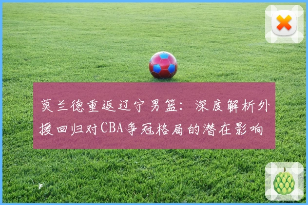 莫兰德重返辽宁男篮：深度解析外援回归对CBA争冠格局的潜在影响