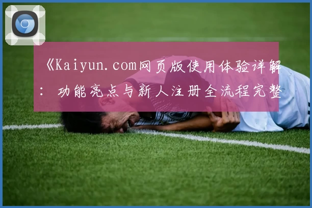 《Kaiyun.com网页版使用体验详解：功能亮点与新人注册全流程完整指南》