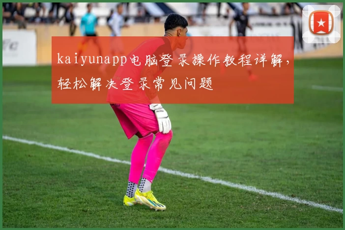 kaiyunapp电脑登录操作教程详解，轻松解决登录常见问题
