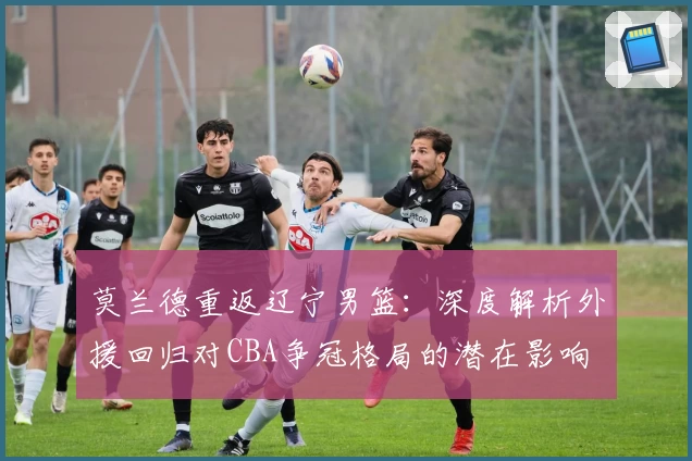 莫兰德重返辽宁男篮：深度解析外援回归对CBA争冠格局的潜在影响
