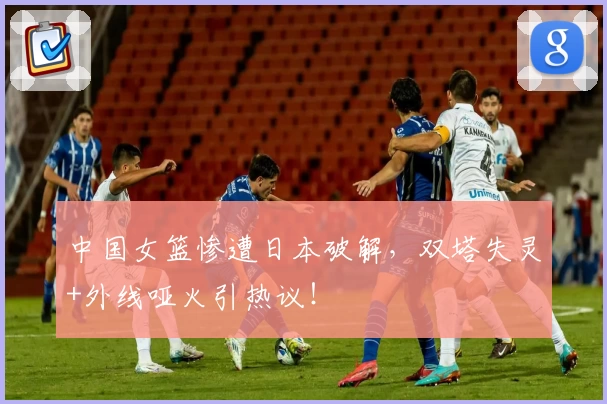 中国女篮惨遭日本破解，双塔失灵+外线哑火引热议！