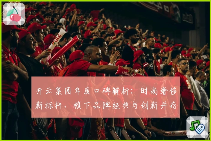 开云集团年度口碑解析：时尚奢侈新标杆，旗下品牌经典与创新并存