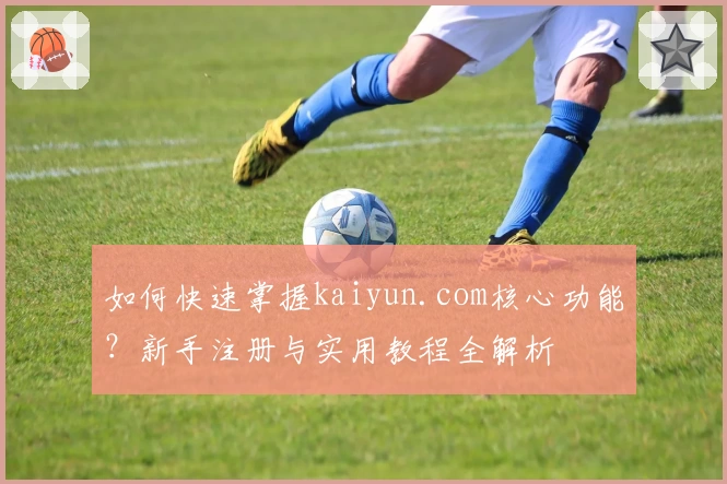 如何快速掌握kaiyun.com核心功能？新手注册与实用教程全解析