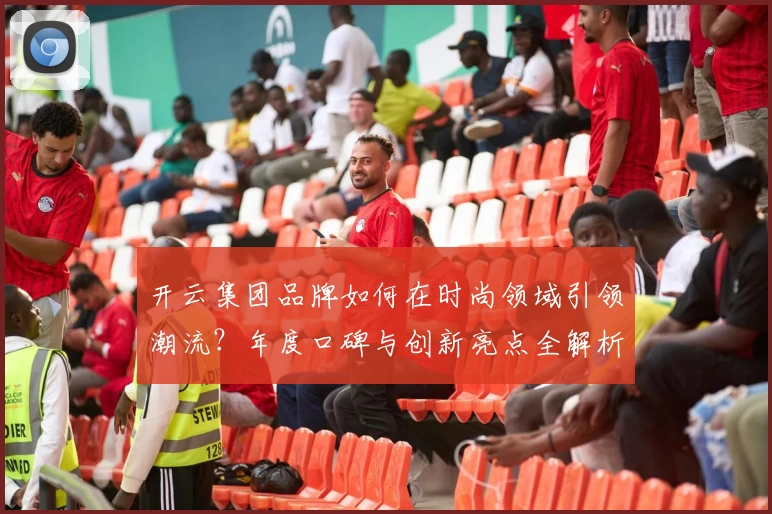 开云集团品牌如何在时尚领域引领潮流？年度口碑与创新亮点全解析