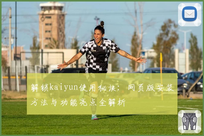 解锁kaiyun使用秘诀：网页版安装方法与功能亮点全解析