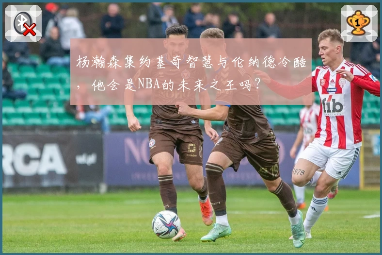 杨瀚森集约基奇智慧与伦纳德冷酷，他会是NBA的未来之王吗？
