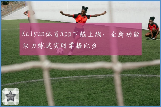 Kaiyun体育App下载上线,全新功能助力球迷实时掌握比分