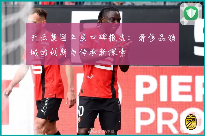 开云集团年度口碑报告：奢侈品领域的创新与传承新探索