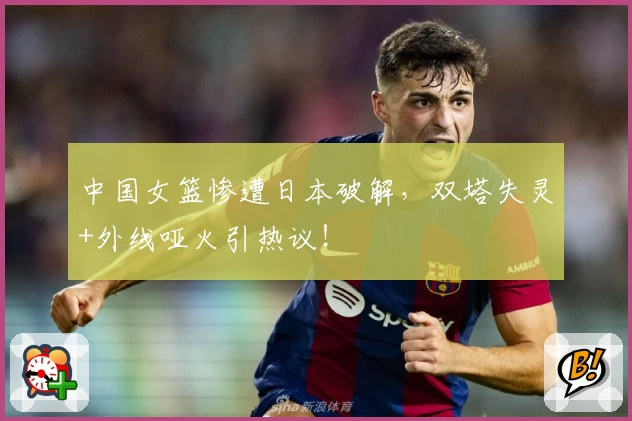 中国女篮惨遭日本破解，双塔失灵+外线哑火引热议！