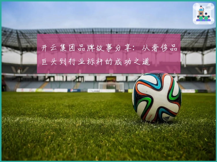 开云集团品牌故事分享：从奢侈品巨头到行业标杆的成功之道
