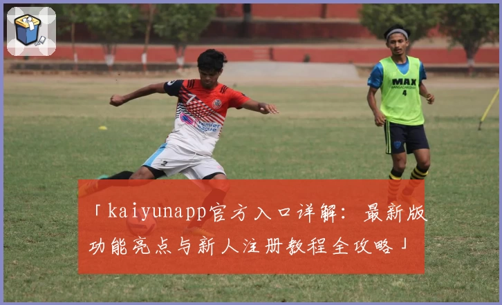 「kaiyunapp官方入口详解：最新版功能亮点与新人注册教程全攻略」