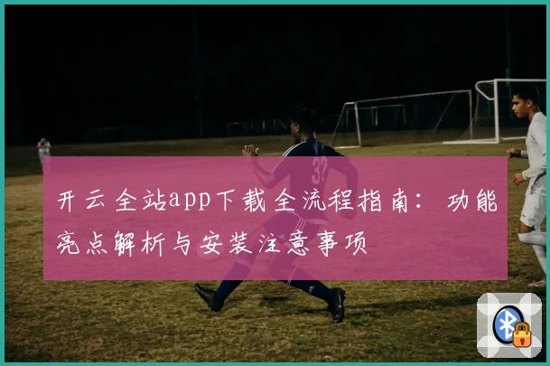 开云全站app下载全流程指南：功能亮点解析与安装注意事项