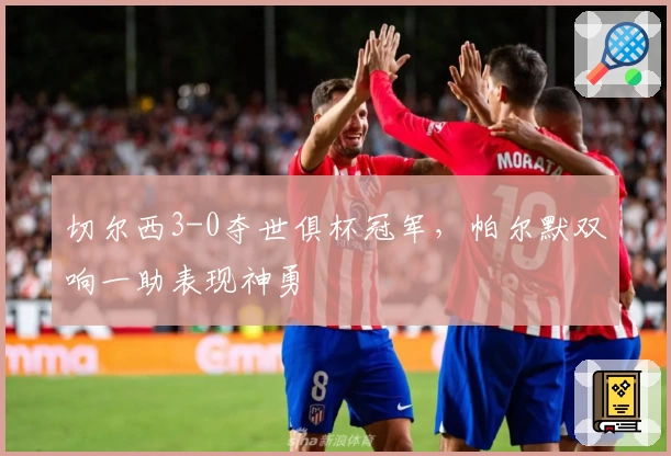 切尔西3-0夺世俱杯冠军，帕尔默双响一助表现神勇
